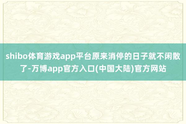 shibo体育游戏app平台原来消停的日子就不闲散了-万博app官方入口(中国大陆)官方网站