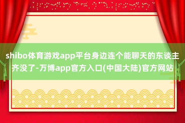 shibo体育游戏app平台身边连个能聊天的东谈主齐没了-万博app官方入口(中国大陆)官方网站