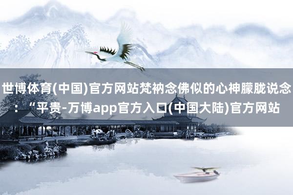 世博体育(中国)官方网站梵衲念佛似的心神朦胧说念：“平贵-万博app官方入口(中国大陆)官方网站