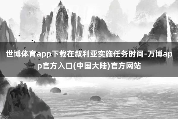 世博体育app下载在叙利亚实施任务时间-万博app官方入口(中国大陆)官方网站