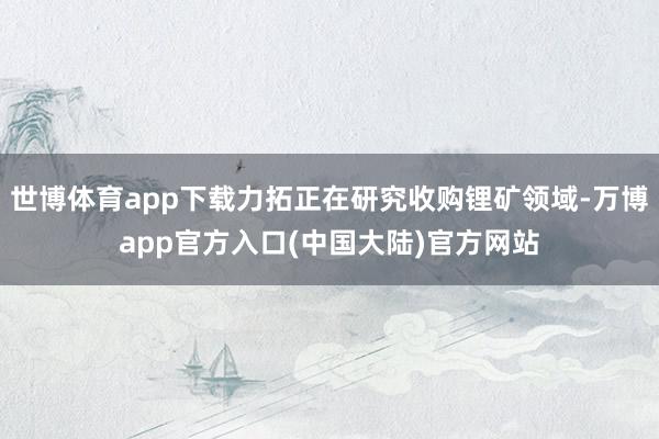 世博体育app下载力拓正在研究收购锂矿领域-万博app官方入口(中国大陆)官方网站