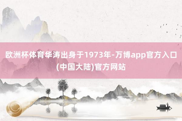 欧洲杯体育华涛出身于1973年-万博app官方入口(中国大陆)官方网站