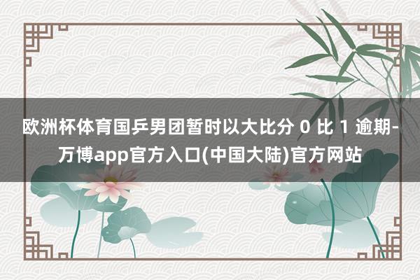 欧洲杯体育国乒男团暂时以大比分 0 比 1 逾期-万博app官方入口(中国大陆)官方网站