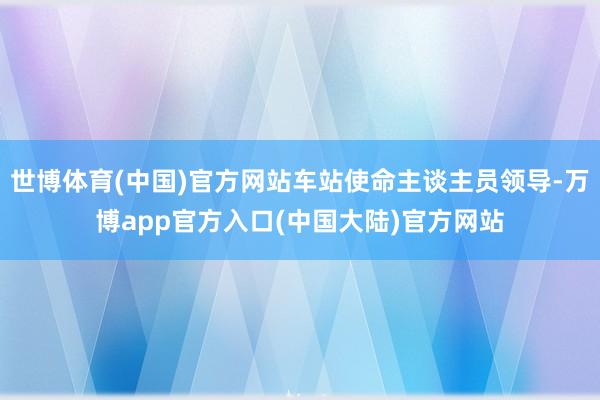 世博体育(中国)官方网站车站使命主谈主员领导-万博app官方入口(中国大陆)官方网站