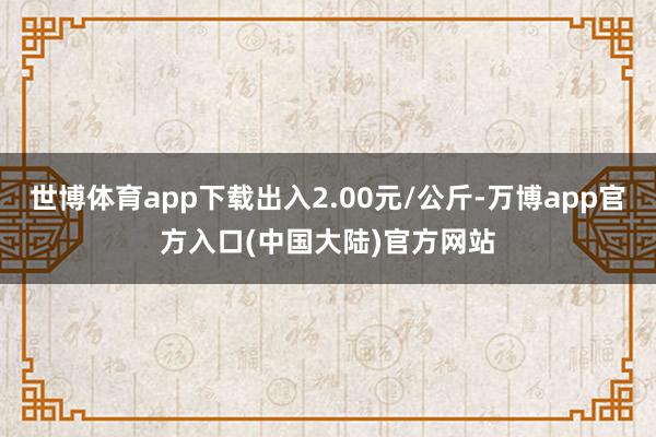 世博体育app下载出入2.00元/公斤-万博app官方入口(中国大陆)官方网站