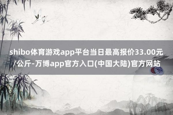 shibo体育游戏app平台当日最高报价33.00元/公斤-万博app官方入口(中国大陆)官方网站
