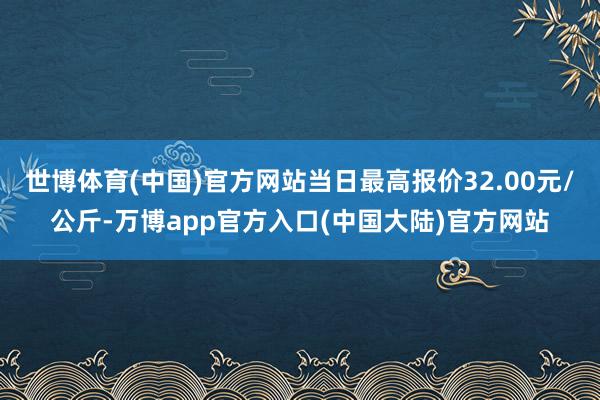 世博体育(中国)官方网站当日最高报价32.00元/公斤-万博app官方入口(中国大陆)官方网站