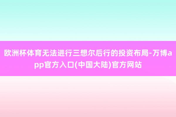 欧洲杯体育无法进行三想尔后行的投资布局-万博app官方入口(中国大陆)官方网站