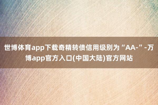 世博体育app下载奇精转债信用级别为“AA-”-万博app官方入口(中国大陆)官方网站