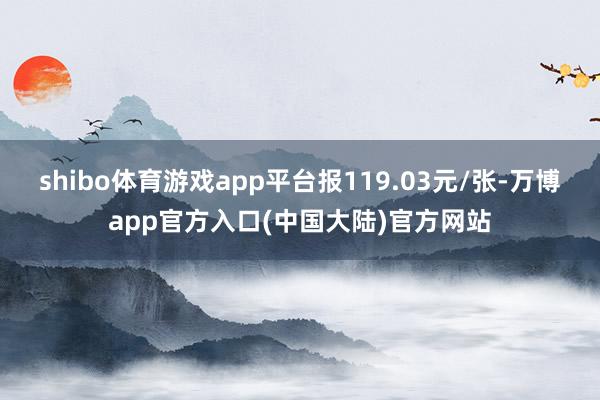 shibo体育游戏app平台报119.03元/张-万博app官方入口(中国大陆)官方网站