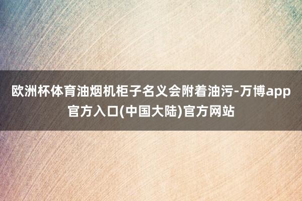 欧洲杯体育油烟机柜子名义会附着油污-万博app官方入口(中国大陆)官方网站