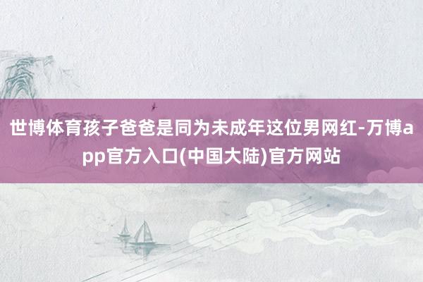 世博体育孩子爸爸是同为未成年这位男网红-万博app官方入口(中国大陆)官方网站