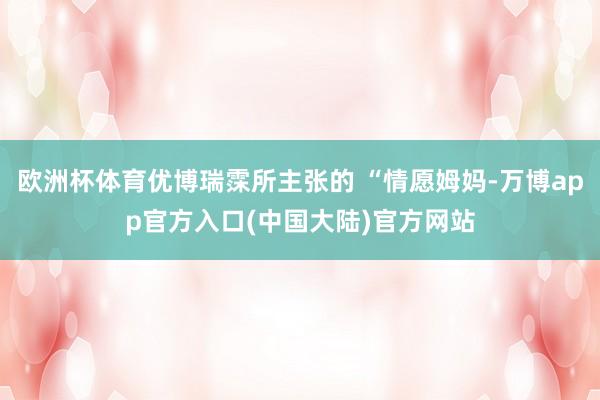 欧洲杯体育优博瑞霂所主张的 “情愿姆妈-万博app官方入口(中国大陆)官方网站
