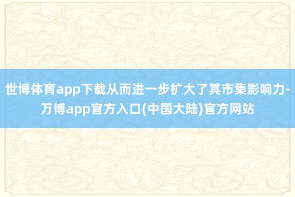 世博体育app下载从而进一步扩大了其市集影响力-万博app官方入口(中国大陆)官方网站