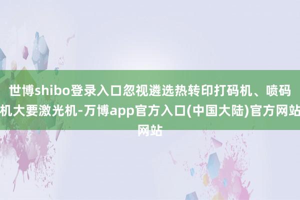 世博shibo登录入口忽视遴选热转印打码机、喷码机大要激光机-万博app官方入口(中国大陆)官方网站