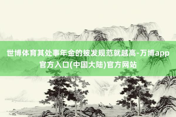 世博体育其处事年金的披发规范就越高-万博app官方入口(中国大陆)官方网站