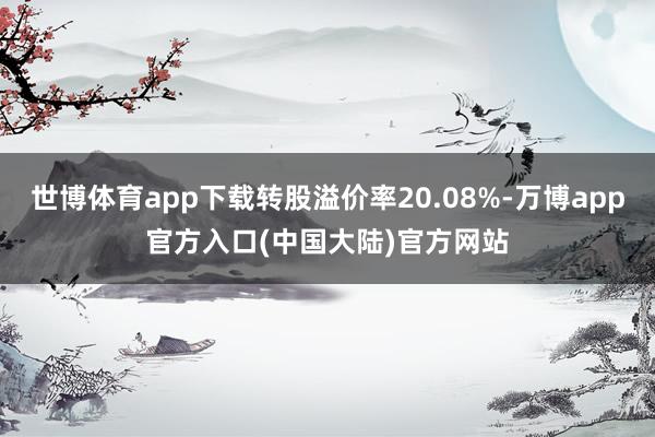 世博体育app下载转股溢价率20.08%-万博app官方入口(中国大陆)官方网站