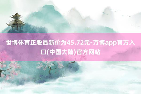 世博体育正股最新价为45.72元-万博app官方入口(中国大陆)官方网站