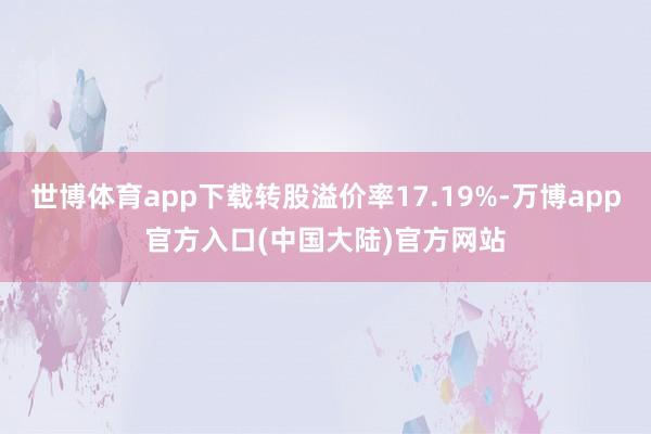 世博体育app下载转股溢价率17.19%-万博app官方入口(中国大陆)官方网站