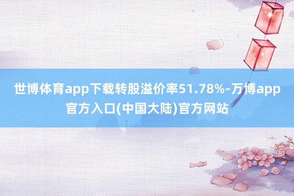 世博体育app下载转股溢价率51.78%-万博app官方入口(中国大陆)官方网站