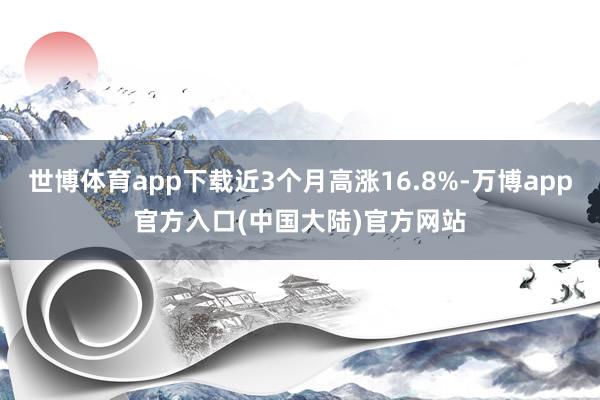 世博体育app下载近3个月高涨16.8%-万博app官方入口(中国大陆)官方网站