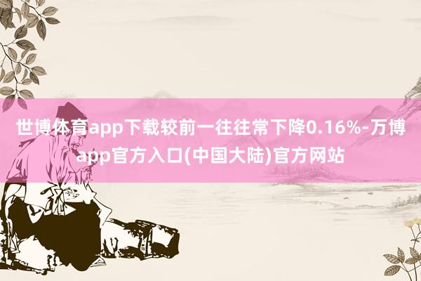 世博体育app下载较前一往往常下降0.16%-万博app官方入口(中国大陆)官方网站