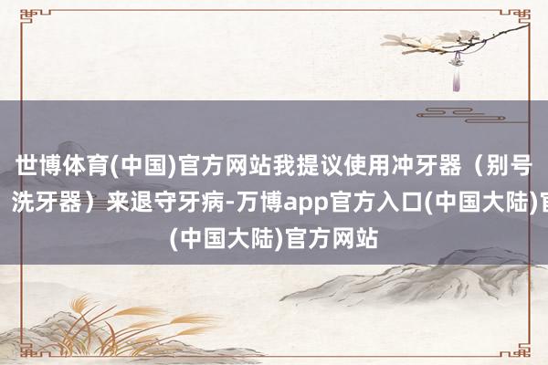 世博体育(中国)官方网站我提议使用冲牙器（别号水牙线、洗牙器）来退守牙病-万博app官方入口(中国大陆)官方网站