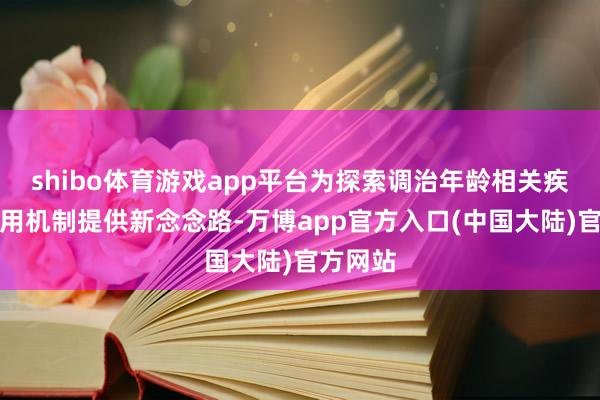 shibo体育游戏app平台为探索调治年龄相关疾病的作用机制提供新念念路-万博app官方入口(中国大陆)官方网站