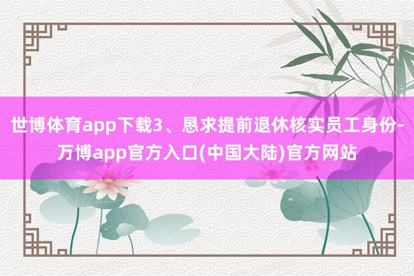 世博体育app下载3、恳求提前退休核实员工身份-万博app官方入口(中国大陆)官方网站