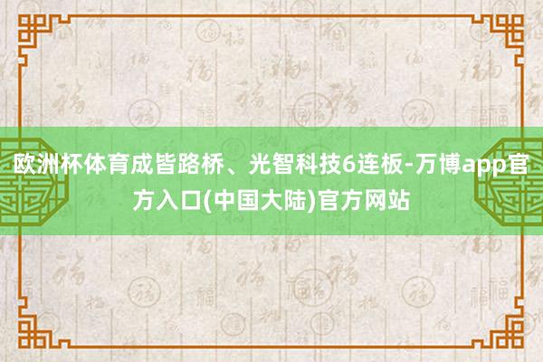 欧洲杯体育成皆路桥、光智科技6连板-万博app官方入口(中国大陆)官方网站