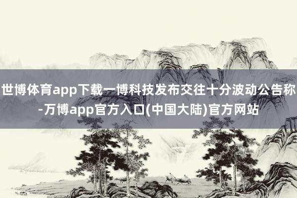 世博体育app下载一博科技发布交往十分波动公告称-万博app官方入口(中国大陆)官方网站
