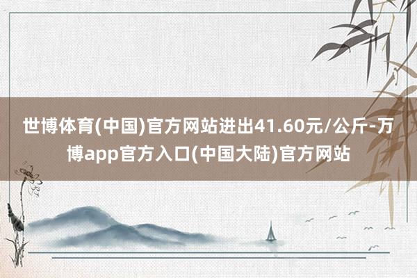 世博体育(中国)官方网站进出41.60元/公斤-万博app官方入口(中国大陆)官方网站