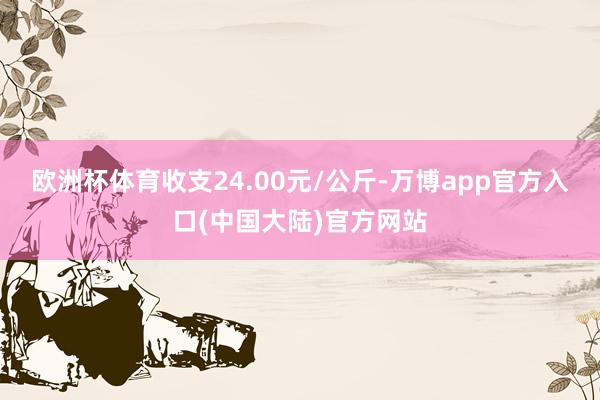 欧洲杯体育收支24.00元/公斤-万博app官方入口(中国大陆)官方网站