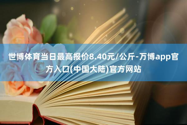 世博体育当日最高报价8.40元/公斤-万博app官方入口(中国大陆)官方网站