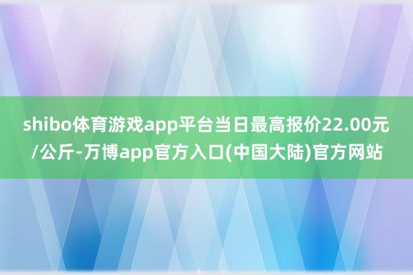 shibo体育游戏app平台当日最高报价22.00元/公斤-万博app官方入口(中国大陆)官方网站