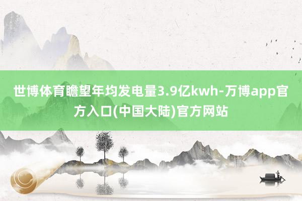世博体育瞻望年均发电量3.9亿kwh-万博app官方入口(中国大陆)官方网站
