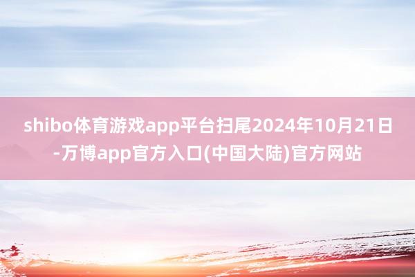 shibo体育游戏app平台扫尾2024年10月21日-万博app官方入口(中国大陆)官方网站