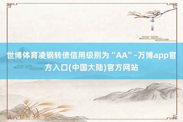 世博体育凌钢转债信用级别为“AA”-万博app官方入口(中国大陆)官方网站
