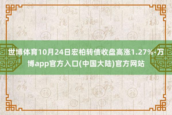 世博体育10月24日宏柏转债收盘高涨1.27%-万博app官方入口(中国大陆)官方网站