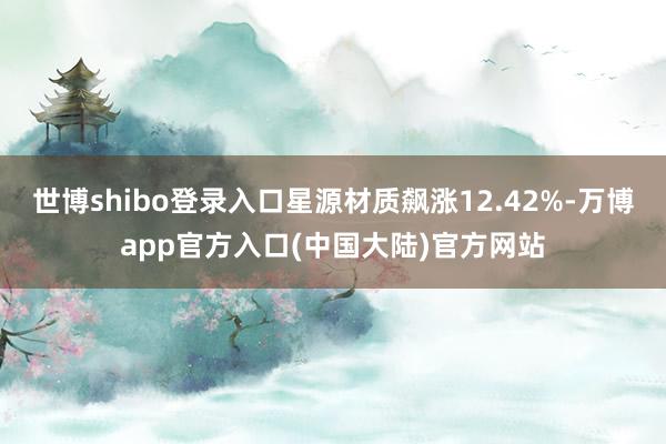 世博shibo登录入口星源材质飙涨12.42%-万博app官方入口(中国大陆)官方网站