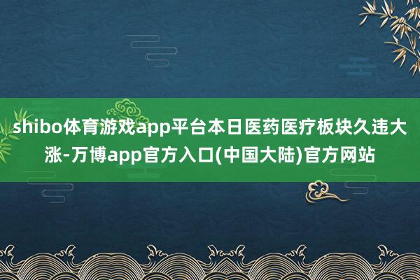 shibo体育游戏app平台本日医药医疗板块久违大涨-万博app官方入口(中国大陆)官方网站