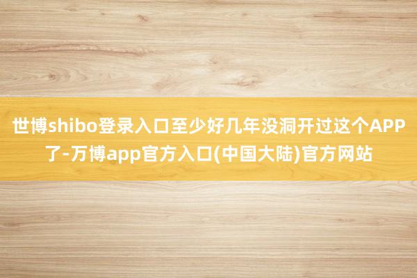 世博shibo登录入口至少好几年没洞开过这个APP了-万博app官方入口(中国大陆)官方网站