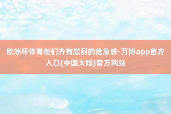 欧洲杯体育他们齐有激烈的危急感-万博app官方入口(中国大陆)官方网站