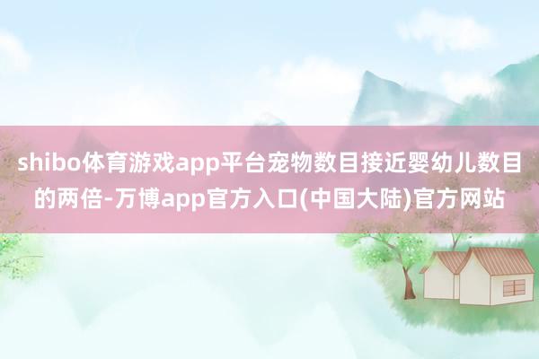 shibo体育游戏app平台宠物数目接近婴幼儿数目的两倍-万博app官方入口(中国大陆)官方网站