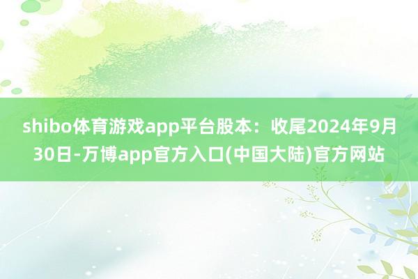 shibo体育游戏app平台股本：收尾2024年9月30日-万博app官方入口(中国大陆)官方网站