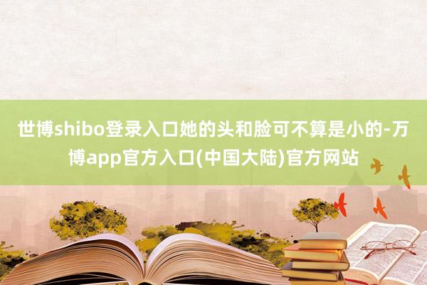 世博shibo登录入口她的头和脸可不算是小的-万博app官方入口(中国大陆)官方网站