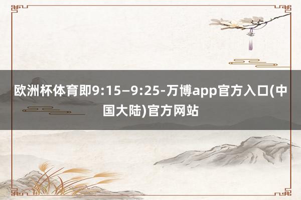 欧洲杯体育即9:15—9:25-万博app官方入口(中国大陆)官方网站