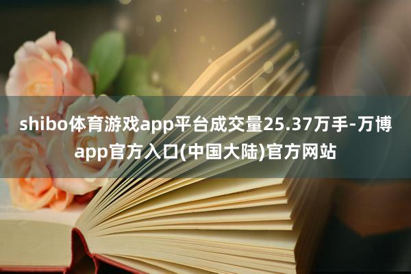 shibo体育游戏app平台成交量25.37万手-万博app官方入口(中国大陆)官方网站