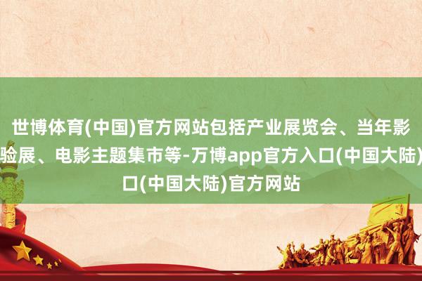 世博体育(中国)官方网站包括产业展览会、当年影视科技体验展、电影主题集市等-万博app官方入口(中国大陆)官方网站