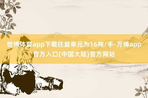 世博体育app下载往复单元为16吨/手-万博app官方入口(中国大陆)官方网站